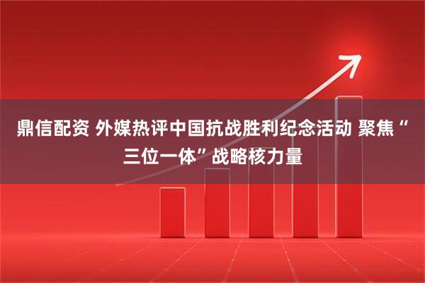 鼎信配资 外媒热评中国抗战胜利纪念活动 聚焦“三位一体”战略核力量