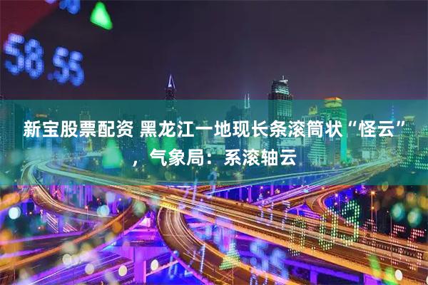 新宝股票配资 黑龙江一地现长条滚筒状“怪云”，气象局：系滚轴云