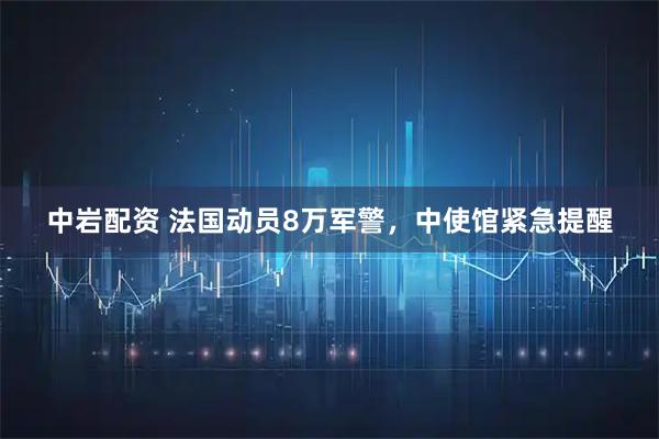 中岩配资 法国动员8万军警，中使馆紧急提醒