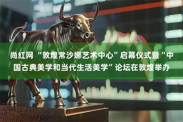 尚红网 “敦煌常沙娜艺术中心”启幕仪式暨“中国古典美学和当代生活美学”论坛在敦煌举办