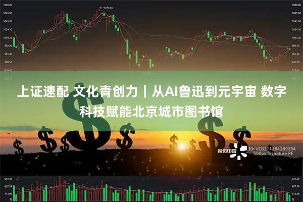 上证速配 文化青创力｜从AI鲁迅到元宇宙 数字科技赋能北京城市图书馆