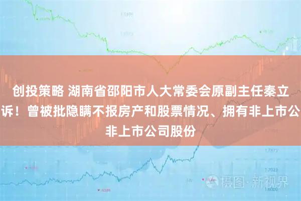 创投策略 湖南省邵阳市人大常委会原副主任秦立军被公诉！曾被批隐瞒不报房产和股票情况、拥有非上市公司股份
