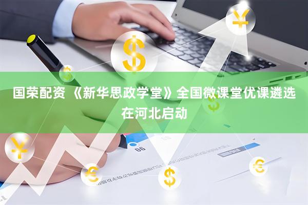 国荣配资 《新华思政学堂》全国微课堂优课遴选在河北启动