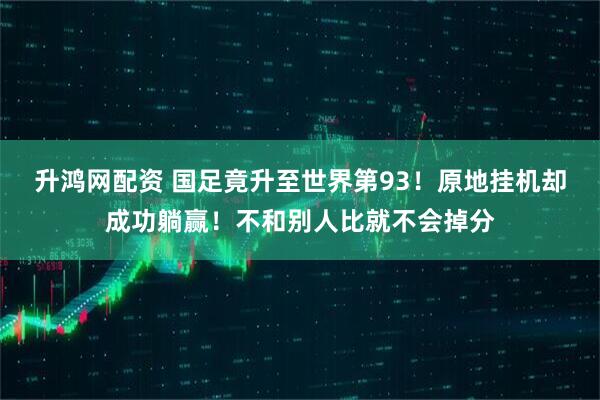 升鸿网配资 国足竟升至世界第93！原地挂机却成功躺赢！不和别人比就不会掉分