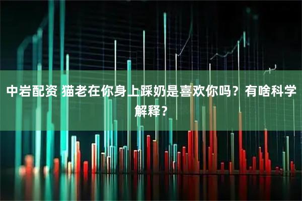 中岩配资 猫老在你身上踩奶是喜欢你吗？有啥科学解释？