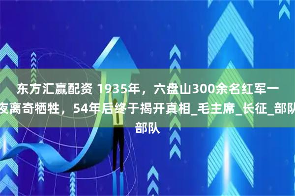 东方汇赢配资 1935年，六盘山300余名红军一夜离奇牺牲，54年后终于揭开真相_毛主席_长征_部队