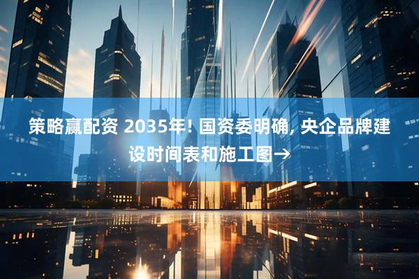 策略赢配资 2035年! 国资委明确, 央企品牌建设时间表和施工图→