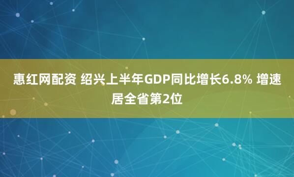 惠红网配资 绍兴上半年GDP同比增长6.8% 增速居全省第2位