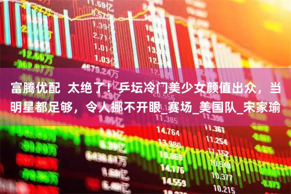 富腾优配  太绝了！乒坛冷门美少女颜值出众，当明星都足够，令人挪不开眼_赛场_美国队_宋家瑜