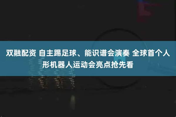 双融配资 自主踢足球、能识谱会演奏 全球首个人形机器人运动会亮点抢先看