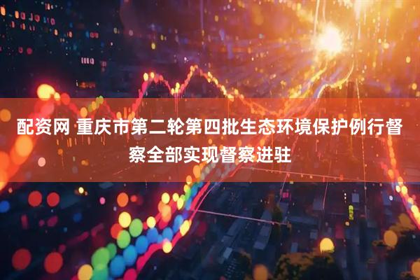 配资网 重庆市第二轮第四批生态环境保护例行督察全部实现督察进驻