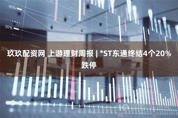 玖玖配资网 上游理财周报 | *ST东通终结4个20%跌停